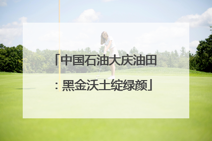 中国石油大庆油田：黑金沃土绽绿颜