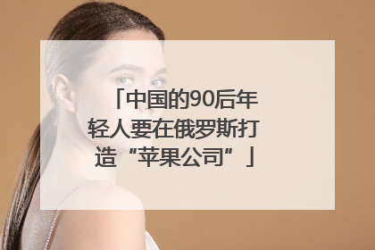 中国的90后年轻人要在俄罗斯打造“苹果公司”
