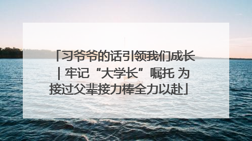 习爷爷的话引领我们成长｜牢记“大学长”嘱托 为接过父辈接力棒全力以赴