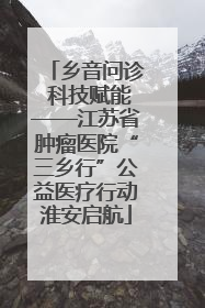 乡音问诊 科技赋能——江苏省肿瘤医院“三乡行”公益医疗行动淮安启航