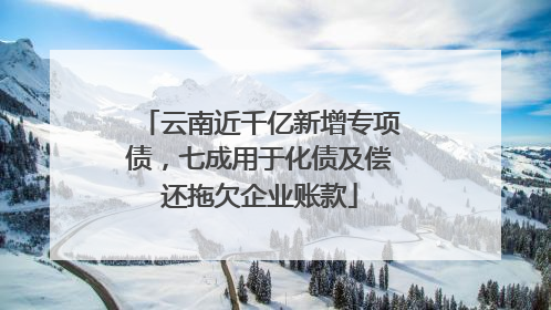 云南近千亿新增专项债，七成用于化债及偿还拖欠企业账款