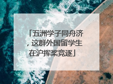 五洲学子同舟济，这群外国留学生在沪挥桨竞逐