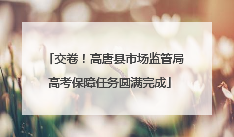 交卷！高唐县市场监管局高考保障任务圆满完成