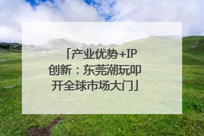 产业优势+IP创新：东莞潮玩叩开全球市场大门