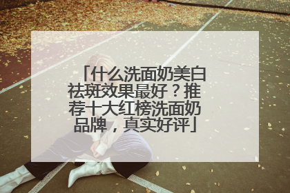 什么洗面奶美白祛斑效果最好？推荐十大红榜洗面奶品牌，真实好评