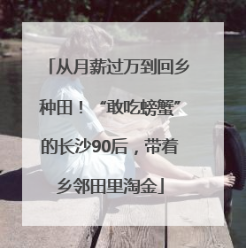 从月薪过万到回乡种田！“敢吃螃蟹”的长沙90后，带着乡邻田里淘金