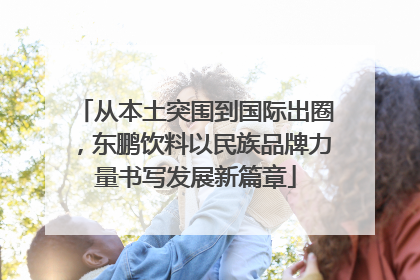 从本土突围到国际出圈，东鹏饮料以民族品牌力量书写发展新篇章