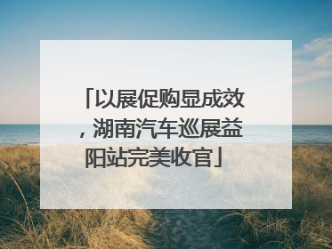 以展促购显成效，湖南汽车巡展益阳站完美收官