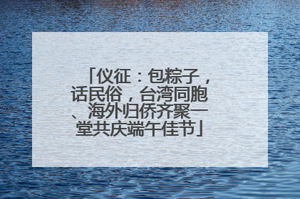 仪征：包粽子，话民俗，台湾同胞、海外归侨齐聚一堂共庆端午佳节