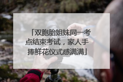 双胞胎姐妹同一考点结束考试，家人手捧鲜花仪式感满满