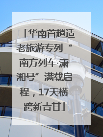 华南首趟适老旅游专列“南方列车·潇湘号”满载启程，17天横跨新青甘