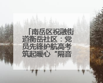 南岳区祝融街道衡岳社区：党员先锋护航高考筑起暖心“隔音墙”