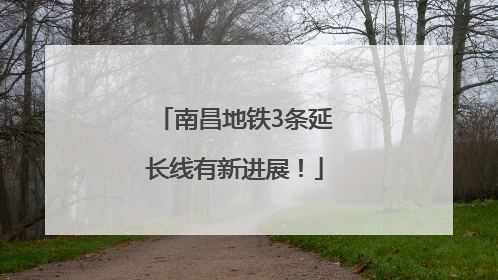南昌地铁3条延长线有新进展！