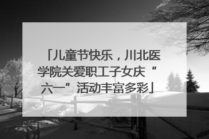 儿童节快乐，川北医学院关爱职工子女庆“六一”活动丰富多彩