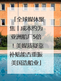 全球媒体聚焦丨成本约为亚洲船厂5倍！美媒质疑靠补贴能否重振美国造船业