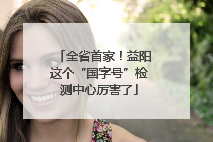 全省首家！益阳这个“国字号”检测中心厉害了