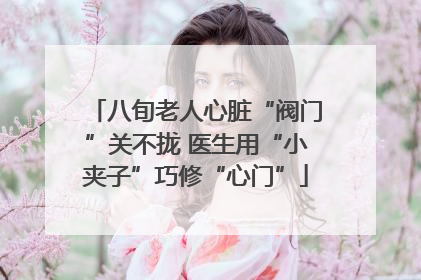 八旬老人心脏“阀门”关不拢 医生用“小夹子”巧修“心门”