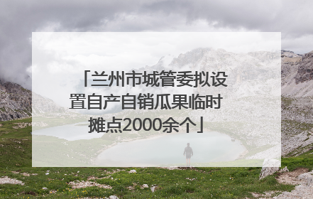 兰州市城管委拟设置自产自销瓜果临时摊点2000余个