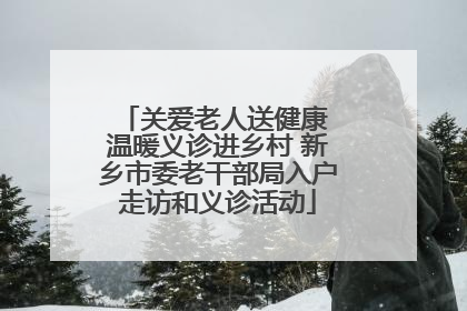 关爱老人送健康 温暖义诊进乡村 新乡市委老干部局入户走访和义诊活动