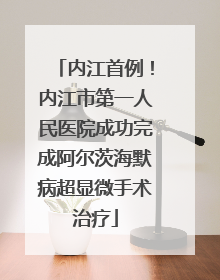 内江首例！内江市第一人民医院成功完成阿尔茨海默病超显微手术治疗