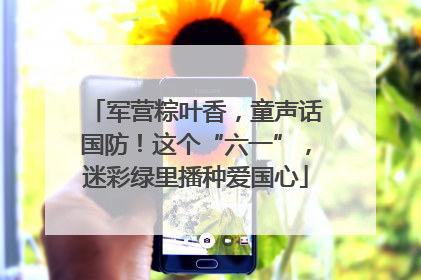 军营粽叶香，童声话国防！这个“六一”，迷彩绿里播种爱国心