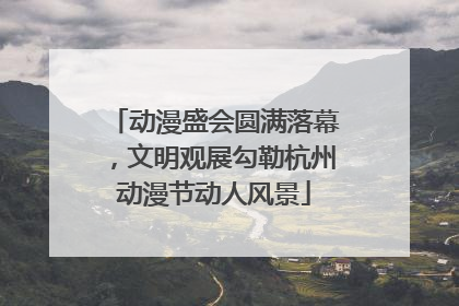 动漫盛会圆满落幕，文明观展勾勒杭州动漫节动人风景