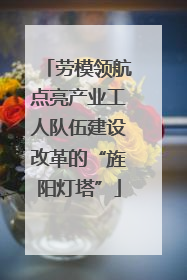 劳模领航点亮产业工人队伍建设改革的“旌阳灯塔”