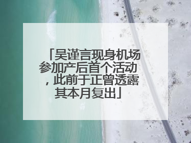吴谨言现身机场参加产后首个活动，此前于正曾透露其本月复出