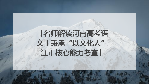 名师解读河南高考语文丨秉承“以文化人” 注重核心能力考查