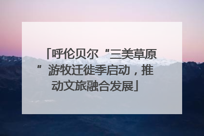 呼伦贝尔“三美草原”游牧迁徙季启动，推动文旅融合发展