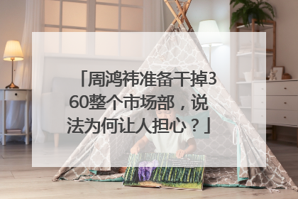 周鸿祎准备干掉360整个市场部，说法为何让人担心？
