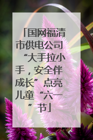 国网福清市供电公司“大手拉小手，安全伴成长”点亮儿童“六一”节