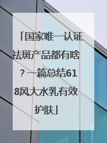 国家唯一认证祛斑产品都有啥？一篇总结618风大水乳有效护肤