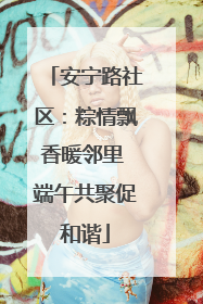 安宁路社区：粽情飘香暖邻里 端午共聚促和谐