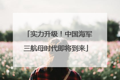 实力升级！中国海军三航母时代即将到来