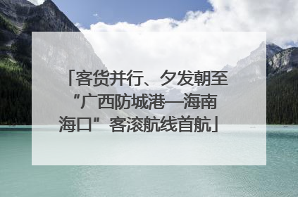 客货并行、夕发朝至 “广西防城港—海南海口”客滚航线首航