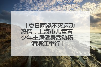 夏日雨浇不灭运动热情，上海市儿童青少年主题健身活动杨浦滨江举行