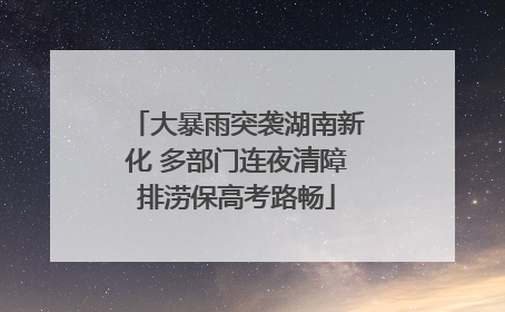 大暴雨突袭湖南新化 多部门连夜清障排涝保高考路畅
