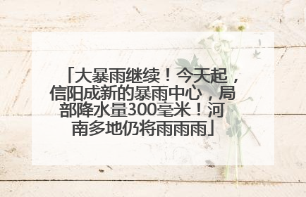 大暴雨继续！今天起，信阳成新的暴雨中心，局部降水量300毫米！河南多地仍将雨雨雨