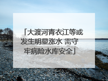 大渡河青衣江等或发生明显涨水 需守牢病险水库安全