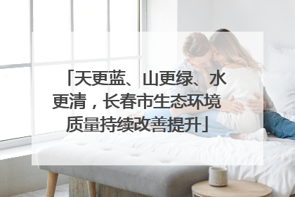 天更蓝、山更绿、水更清，长春市生态环境质量持续改善提升