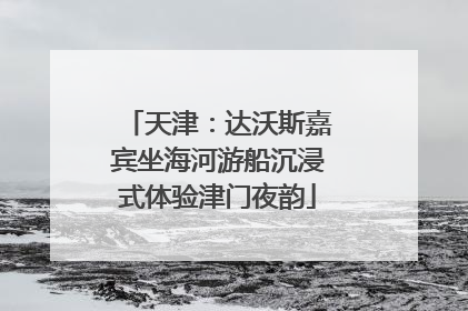 天津：达沃斯嘉宾坐海河游船沉浸式体验津门夜韵