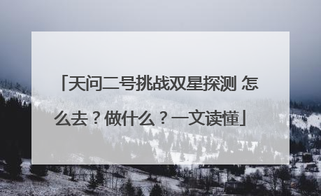 天问二号挑战双星探测 怎么去？做什么？一文读懂