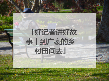 好记者讲好故事丨到广袤的乡村田间去