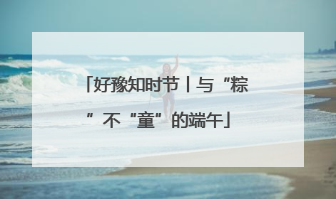 好豫知时节丨与“粽”不“童”的端午