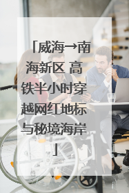 威海→南海新区 高铁半小时穿越网红地标与秘境海岸