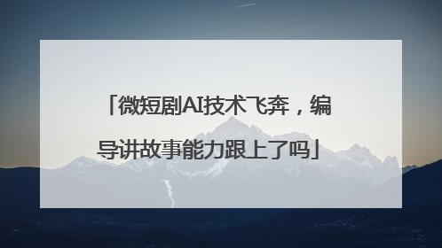 微短剧AI技术飞奔，编导讲故事能力跟上了吗