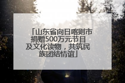 山东省向日喀则市捐赠500万元节目及文化读物，共筑民族团结情谊