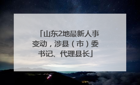 山东2地最新人事变动，涉县（市）委书记、代理县长