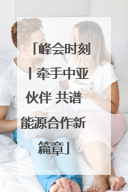 峰会时刻丨牵手中亚伙伴 共谱能源合作新篇章